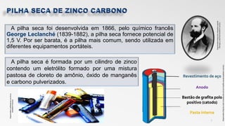 A pilha seca foi desenvolvida em 1866, pelo químico francês
George Leclanché (1839-1882), a pilha seca fornece potencial de
1,5 V. Por ser barata, é a pilha mais comum, sendo utilizada em
diferentes equipamentos portáteis.
7
Anodo
Bastão de grafita polo
positivo (catodo)
Pasta interna
Revestimento de aço
A pilha seca é formada por um cilindro de zinco
contendo um eletrólito formado por uma mistura
pastosa de cloreto de amônio, óxido de manganês
e carbono pulverizados.
Disponivelem:<pilhassecas.com.br>a
cessadoem:10/11/17
Disponivelem:https://en.wikipedia.org/wiki
/Georges_Lclanchacessadoem:10/11/17
Disponivelem:http://s1.static.brasilescola.uol.com.brpilha-secaacessadoem:10/11/17
 