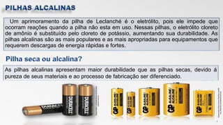 Um aprimoramento da pilha de Leclanché é o eletrólito, pois ele impede que
ocorram reações quando a pilha não esta em uso. Nessas pilhas, o eletrólito cloreto
de amônio é substituído pelo cloreto de potássio, aumentando sua durabilidade. As
pilhas alcalinas são as mais populares e as mais apropriadas para equipamentos que
requerem descargas de energia rápidas e fortes.
8
As pilhas alcalinas apresentam maior durabilidade que as pilhas secas, devido á
pureza de seus materiais e ao processo de fabricação ser diferenciado.
Disponivelem:https://www.filipeflop.com/Pil
has_Alcalinas.acessadoem10/11/17
Disponivelem:<pilhasalcalinas.com.br>aces
sadoem:10/11/17
 