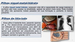 A pilha níquel metal hidreto, possuem vida útil e capacidade de carga maiores e
portanto são mais usadas na atualidade, apesar de serem mais caras. Este modelo
de pilha não apresenta metais pesados em sua formação e, portanto, é menos
poluente.
Essa pilha é bastante leve, pesando apenas
25 g. Foi desenvolvida principalmente para
ser utilizada em marca-passos, pois além de
ter uma grande durabilidade, ela não solta
gases que poderiam ser prejudiciais para o
paciente, sendo fechada hermeticamente. Sua
voltagem também é grande: 2,8 V.
9
Disponivelem:https://www.researchgate.net/profil>acessadoe
m:10/11/17
Disponivelem:http://cdn.portalsaofra
ncisco.com.>acessadoem10/11/17
 