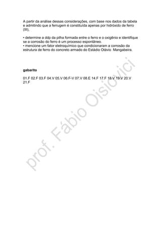A partir da análise dessas considerações, com base nos dados da tabela
e admitindo que a ferrugem é constituída apenas por hidróxido de ferro
(III),
• determine a ddp da pilha formada entre o ferro e o oxigênio e identifique
se a corrosão do ferro é um processo espontâneo.
• mencione um fator eletroquímico que condicionaram a corrosão da
estrutura de ferro do concreto armado do Estádio Otávio Mangabeira.
gabarito
01.F 02.F 03.F 04.V 05.V 06.F-V 07.V 08.E 14.F 17.F 18.V 19.V 20.V
21.F
 