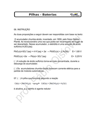 06. INSTRUÇÂO
As duas proposições a seguir devem ser respondidas com base no texto:
O acumulador chumbo-ácido, inventado, em 1859, pelo físico Gaston
Planté, foi revolucionário uma vez que podia ser recarregado em lugar de
ser descartado. Nesse acumulador, o eletrólito é uma solução de ácido
sulfúrico,H2SO4(aq).
PbO2(s)+SO4
2-
(aq) + 4 H+
(aq) + 2e-
→ PbSO4(s) + 2 H2O(l) E= 1,69 V
PbSO4(s) +2e-
→ Pb(s)+ SO4
2-
(aq) E= 0,251V
( ) A solução de ácido sulfúrico torna-se mais concentrada, durante a
descarga do acumulador.
( ) Os acumuladores chumbo-ácido fornecem corrente elétrica para a
partida de motores automotivos.
07. ( ) A pilha que funciona segundo a reação
é alcalina, e o cádmio é agente redutor
 