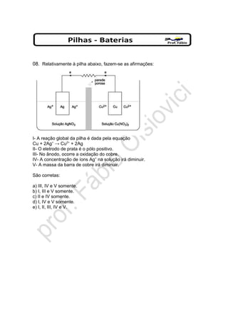 08. Relativamente à pilha abaixo, fazem-se as afirmações:
I- A reação global da pilha é dada pela equação
Cu + 2Ag+
→ Cu2+
+ 2Ag
II- O eletrodo de prata é o pólo positivo.
III- No ânodo, ocorre a oxidação do cobre.
IV- A concentração de íons Ag+
na solução irá diminuir.
V- A massa da barra de cobre irá diminuir.
São corretas:
a) III, IV e V somente.
b) I, III e V somente.
c) II e IV somente.
d) I, IV e V somente.
e) I, II, III, IV e V.
 