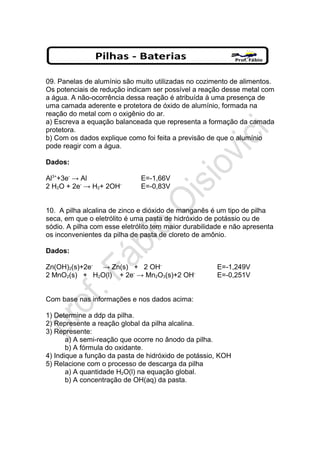 09. Panelas de alumínio são muito utilizadas no cozimento de alimentos.
Os potenciais de redução indicam ser possível a reação desse metal com
a água. A não-ocorrência dessa reação é atribuída à uma presença de
uma camada aderente e protetora de óxido de alumínio, formada na
reação do metal com o oxigênio do ar.
a) Escreva a equação balanceada que representa a formação da camada
protetora.
b) Com os dados explique como foi feita a previsão de que o alumínio
pode reagir com a água.
Dados:
Al3+
+3e-
→ Al E=-1,66V
2 H2O + 2e-
→ H2+ 2OH-
E=-0,83V
10. A pilha alcalina de zinco e dióxido de manganês é um tipo de pilha
seca, em que o eletrólito é uma pasta de hidróxido de potássio ou de
sódio. A pilha com esse eletrólito tem maior durabilidade e não apresenta
os inconvenientes da pilha de pasta de cloreto de amônio.
Dados:
Zn(OH)2(s)+2e-
→ Zn(s) + 2 OH-
E=-1,249V
2 MnO2(s) + H2O(l) + 2e-
→ Mn2O3(s)+2 OH-
E=-0,251V
Com base nas informações e nos dados acima:
1) Determine a ddp da pilha.
2) Represente a reação global da pilha alcalina.
3) Represente:
a) A semi-reação que ocorre no ânodo da pilha.
b) A fórmula do oxidante.
4) Indique a função da pasta de hidróxido de potássio, KOH
5) Relacione com o processo de descarga da pilha
a) A quantidade H2O(l) na equação global.
b) A concentração de OH(aq) da pasta.
 