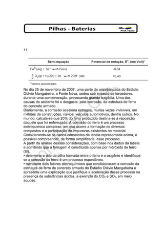 11.
No dia 25 de novembro de 2007, uma parte da arquibancada do Estádio
Otávio Mangabeira, a Fonte Nova, cedeu sob impacto de torcedores,
durante uma comemoração, provocando grande tragédia. Uma das
causas do acidente foi o desgaste, pela corrosão, da estrutura de ferro
do concreto armado.
Diariamente, a corrosão ocasiona estragos, muitas vezes invisíveis, em
milhões de construções, navios, veículos automotivos, dentre outros. No
mundo, calcula-se que 20% do ferro produzido destina-se à reposição
daquele que foi enferrujado. A corrosão do ferro é um processo
eletroquímico complexo, em que ocorre a formação de diversos
compostos e a participação de impurezas existentes no material.
Considerando-se os dados constantes da tabela representada acima, é
possível compreender, de forma simplificada, esse processo.
A partir da análise dessas considerações, com base nos dados da tabela
e admitindo que a ferrugem é constituída apenas por hidróxido de ferro
(III),
• determine a ddp da pilha formada entre o ferro e o oxigênio e identifique
se a corrosão do ferro é um processo espontâneo.
• mencione dois fatores eletroquímicos que condicionaram a corrosão da
estrutura de ferro do concreto armado do Estádio Otávio Mangabeira e
apresente uma explicação que justifique a aceleração desse processo na
presença de substâncias ácidas, a exemplo do CO2 e SO2, em meio
aquoso.
 