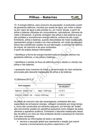 12. A energia elétrica, para consumo da população, é produzida a partir
de geradores elétricos, movidos por queda de água, por motor a diesel
ou por vapor de água a alta pressão ou, em menor escala, a partir de
pilhas e baterias utilizadas em computadores, calculadoras, câmaras de
video e filmadoras. A grande vantagem das pilhas e das baterias é que
são portáteis e acondicionam energia elétrica, embora de alto custo.
Entretanto, pilhas e baterias, quando descartadas de modo inadequado,
representam perigo à saúde e ao meio ambiente, em razão da natureza
tóxica das substâncias usadas na sua fabricação, a exemplo do cádmio,
do níquel, do mercúrio e de seus compostos.
A partir da análise dessas informações,
• identifique a forma de energia transformada em energia elétrica nos
geradores elétricos, e nas pilhas e baterias;
• identifique o sentido do fluxo de elétrons entre o cátodo e o ânodo nas
pilhas e nas baterias;
• apresente duas maneiras de evitar a contaminação do meio ambiente,
provocada pelo descarte inadequado de pilhas e de baterias.
13.(Bahiana-2013.1)
As pilhas de mercúrio não são recarregáveis, entretanto têm boa
capacidade de armazenar energia, voltagem constante por longo tempo
e, como são construídas em tamanho pequeno, em formato de “botão”,
são comumente usadas em aparelhos pequenos como relógios de pulso,
câmeras e aparelhos auditivos. Entretanto o descarte inadequado desse
tipo de pilha é um risco ao meio ambiente devido a presença do mercúrio
e de seus compostos.
Considerando as informações do texto e da tabela,
• escreva a equação global que representa a reação que ocorre
durante o funcionamento da pilha e determine o ∆Eº.
 