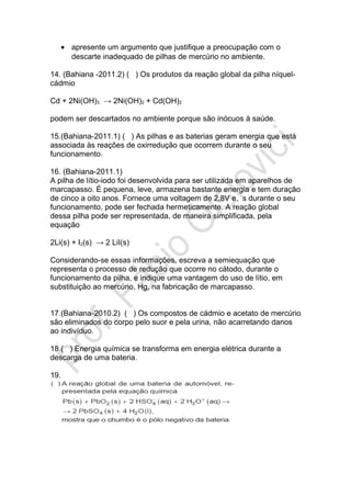 • apresente um argumento que justifique a preocupação com o
descarte inadequado de pilhas de mercúrio no ambiente.
14. (Bahiana -2011.2) ( ) Os produtos da reação global da pilha níquel-
cádmio
Cd + 2Ni(OH)3 → 2Ni(OH)2 + Cd(OH)2
podem ser descartados no ambiente porque são inócuos à saúde.
15.(Bahiana-2011.1) ( ) As pilhas e as baterias geram energia que está
associada às reações de oxirredução que ocorrem durante o seu
funcionamento.
16. (Bahiana-2011.1)
A pilha de lítio-iodo foi desenvolvida para ser utilizada em aparelhos de
marcapasso. É pequena, leve, armazena bastante energia e tem duração
de cinco a oito anos. Fornece uma voltagem de 2,8V e, s durante o seu
funcionamento, pode ser fechada hermeticamente. A reação global
dessa pilha pode ser representada, de maneira simplificada, pela
equação
2Li(s) + I2(s) → 2 LiI(s)
Considerando-se essas informações, escreva a semiequação que
representa o processo de redução que ocorre no cátodo, durante o
funcionamento da pilha, e indique uma vantagem do uso de lítio, em
substituição ao mercúrio, Hg, na fabricação de marcapasso.
17.(Bahiana-2010.2) ( ) Os compostos de cádmio e acetato de mercúrio
são eliminados do corpo pelo suor e pela urina, não acarretando danos
ao indivíduo.
18.( ) Energia química se transforma em energia elétrica durante a
descarga de uma bateria.
19.
 