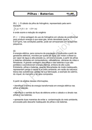 20.( ) O cátodo da pilha de hidrogênio, representado pela semi-
equação
é onde ocorre a redução do oxigênio
21. ( ) Uma vantagem do uso do hidrogênio em células de combustível
para produzir energia é que esse gás, tendo densidade igual a
0,071g/mL nas condições padrão, pode ser armazenado em recipientes
pequenos.
22.
A energia elétrica, para consumo da população, é produzida a partir de
geradores elétricos, movidos por queda de água, por motor a diesel ou
por vapor de água a alta pressão ou, em menor escala, a partir de pilhas
e baterias utilizadas em computadores, calculadoras, câmaras de video e
filmadoras. A grande vantagem das pilhas e das baterias é que são
portáteis e acondicionam energia elétrica, embora de alto custo.
Entretanto, pilhas e baterias, quando descartadas de modo inadequado,
representam perigo à saúde e ao meio ambiente, em razão da natureza
tóxica das substâncias usadas na sua fabricação, a exemplo do cádmio,
do níquel, do mercúrio e de seus compostos.
A partir da análise dessas informações,
• identifique a forma de energia transformada em energia elétrica nas
pilhas e baterias;
• identifique o sentido do fluxo de elétrons entre o cátodo e o ânodo nas
pilhas e nas baterias;
• apresente duas maneiras de evitar a contaminação do meio ambiente,
provocada pelo descarte inadequado de pilhas e de baterias.
 