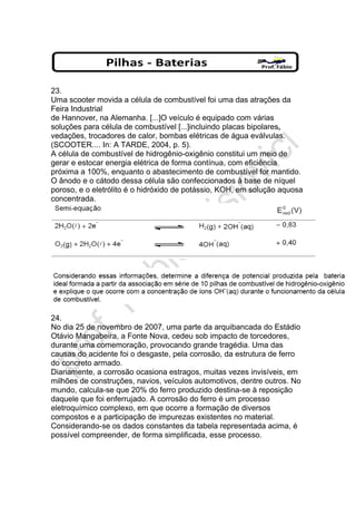 23.
Uma scooter movida a célula de combustível foi uma das atrações da
Feira Industrial
de Hannover, na Alemanha. [...]O veículo é equipado com várias
soluções para célula de combustível [...]incluindo placas bipolares,
vedações, trocadores de calor, bombas elétricas de água eválvulas.
(SCOOTER.... In: A TARDE, 2004, p. 5).
A célula de combustível de hidrogênio-oxigênio constitui um meio de
gerar e estocar energia elétrica de forma contínua, com eficiência
próxima a 100%, enquanto o abastecimento de combustível for mantido.
O ânodo e o cátodo dessa célula são confeccionados à base de níquel
poroso, e o eletrólito é o hidróxido de potássio, KOH, em solução aquosa
concentrada.
24.
No dia 25 de novembro de 2007, uma parte da arquibancada do Estádio
Otávio Mangabeira, a Fonte Nova, cedeu sob impacto de torcedores,
durante uma comemoração, provocando grande tragédia. Uma das
causas do acidente foi o desgaste, pela corrosão, da estrutura de ferro
do concreto armado.
Diariamente, a corrosão ocasiona estragos, muitas vezes invisíveis, em
milhões de construções, navios, veículos automotivos, dentre outros. No
mundo, calcula-se que 20% do ferro produzido destina-se à reposição
daquele que foi enferrujado. A corrosão do ferro é um processo
eletroquímico complexo, em que ocorre a formação de diversos
compostos e a participação de impurezas existentes no material.
Considerando-se os dados constantes da tabela representada acima, é
possível compreender, de forma simplificada, esse processo.
 
