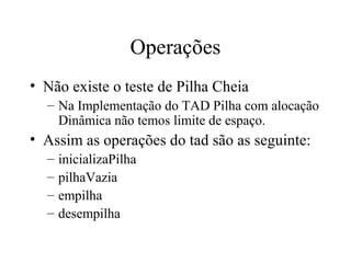 Operações
• Não existe o teste de Pilha Cheia
  – Na Implementação do TAD Pilha com alocação
    Dinâmica não temos limite de espaço.
• Assim as operações do tad são as seguinte:
  –   inicializaPilha
  –   pilhaVazia
  –   empilha
  –   desempilha
 