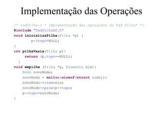 Implementação das Operações
/* tadPilha.c * Implementação das operações do Tad Pilha* */
#include "TadPilhaAD.h"
void inicializaPilha(Pilha *p) {
        p->topo=NULL;
}
int pilhaVazia(Pilha p){
     return (p.topo==NULL);
  }
void empilha (Pilha *p, Elemento ele){
    Nodo novoNodo;
    novoNodo = malloc(sizeof(struct nodo));
    novoNodo->item=ele;
    novoNodo->prox=p->topo;
    p->topo=novoNodo;
}
 