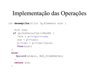 Implementação das Operações
int desempilha(Pilha *p,Elemento ele) {

   Nodo aux;
  if (pilhaVazia(*p)==FALSE) {
     *ele = p->topo->item;
     aux = p->topo;
     p->topo = p->topo->prox;
     free(aux);
 }
 else{
     fprintf(stderr, MSG_PILHAVAZIA);
   }
   return ele;
 }
 