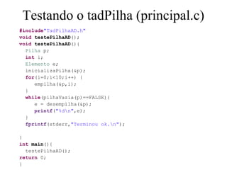 Testando o tadPilha (principal.c)
#include"TadPilhaAD.h"
void testePilhaAD();
void testePilhaAD(){
  Pilha p;
  int i;
  Elemento e;
  inicializaPilha(&p);
  for(i=0;i<10;i++) {
     empilha(&p,i);
  }
  while(pilhaVazia(p)==FALSE){
     e = desempilha(&p);
     printf("%dn",e);
  }
  fprintf(stderr,"Terminou ok.n");

}
int main(){
  testePilhaAD();
return 0;
}
 