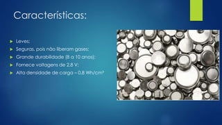 Características:
 Leves;
 Seguras, pois não liberam gases;
 Grande durabilidade (8 a 10 anos);
 Fornece voltagens de 2,8 V;
 Alta densidade de carga – 0,8 Wh/cm³
 
