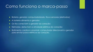 Como funciona o marca-passo
 Bateria, gerador computadorizado, fios e sensores (eletrodos);
 A bateria alimenta o gerador;
 Os fios conectam o gerador ao coração;
 Eletrodos- detectam a atividade elétrica do coração;
 Batimento cardíaco anormal- computador direcionará o gerador
para enviar pulsos elétricos ao coração.
 