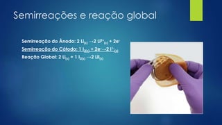 Semirreações e reação global
Semirreação do Ânodo: 2 Li(s) →2 Li2+
(s) + 2e-
Semirreação do Cátodo: 1 I2(s) + 2e-→2 I1-
(s)
Reação Global: 2 Li(s) + 1 I2(s) →2 LiI(s)
 