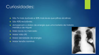 Curiosidades:
 São 7x mais duráveis e 30% mais leves que pilhas alcalinas;
 São 90% recicláveis;
 Armazenam o dobro de energia que uma bateria de hidreto
metálico de níquel;
 Mais novas no mercado;
 Maior vida útil;
 Maior densidade de energia;
 Maior tensão nominal.
 