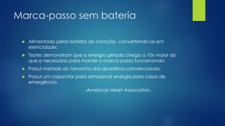 Marca-passo sem bateria
 Alimentado pelas batidas do coração, convertendo-as em
eletricidade;
 Testes demonstram que a energia gerada chega a 10x maior do
que a necessária para manter o marca-passo funcionando;
 Possui metade do tamanho dos aparelhos convencionais;
 Possui um capacitor para armazenar energia para casos de
emergência.
-American Heart Association.
 