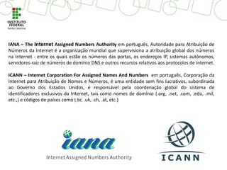 IANA – The Internet Assigned Numbers Authority em português, Autoridade para Atribuição de
Números da Internet é a organização mundial que supervisiona a atribuição global dos números
na Internet - entre os quais estão os números das portas, os endereços IP, sistemas autónomos,
servidores-raiz de números de domínio DNS e outros recursos relativos aos protocolos de Internet.
ICANN – Internet Corporation For Assigned Names And Numbers em português, Corporação da
Internet para Atribuição de Nomes e Números, é uma entidade sem fins lucrativos, subordinada
ao Governo dos Estados Unidos, é responsável pela coordenação global do sistema de
identificadores exclusivos da Internet, tais como nomes de domínio (.org, .net, .com, .edu, .mil,
etc.,) e códigos de países como (.br, .uk, .ch, .at, etc.)
 