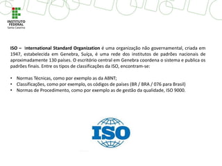 ISO – International Standard Organization é uma organização não governamental, criada em
1947, estabelecida em Genebra, Suíça, é uma rede dos institutos de padrões nacionais de
aproximadamente 130 países. O escritório central em Genebra coordena o sistema e publica os
padrões finais. Entre os tipos de classificações da ISO, encontram-se:
• Normas Técnicas, como por exemplo as da ABNT;
• Classificações, como por exemplo, os códigos de países (BR / BRA / 076 para Brasil)
• Normas de Procedimento, como por exemplo as de gestão da qualidade, ISO 9000.
 