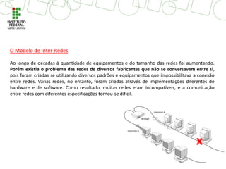 Ao longo de décadas à quantidade de equipamentos e do tamanho das redes foi aumentando.
Porém existia o problema das redes de diversos fabricantes que não se conversavam entre si,
pois foram criadas se utilizando diversos padrões e equipamentos que impossibilitava a conexão
entre redes. Várias redes, no entanto, foram criadas através de implementações diferentes de
hardware e de software. Como resultado, muitas redes eram incompatíveis, e a comunicação
entre redes com diferentes especificações tornou-se difícil.
x
O Modelo de Inter-Redes
 