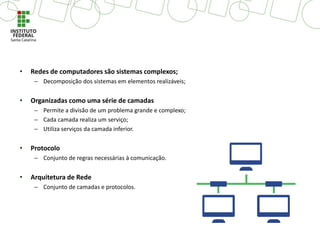 • Redes de computadores são sistemas complexos;
– Decomposição dos sistemas em elementos realizáveis;
• Organizadas como uma série de camadas
– Permite a divisão de um problema grande e complexo;
– Cada camada realiza um serviço;
– Utiliza serviços da camada inferior.
• Protocolo
– Conjunto de regras necessárias à comunicação.
• Arquitetura de Rede
– Conjunto de camadas e protocolos.
 