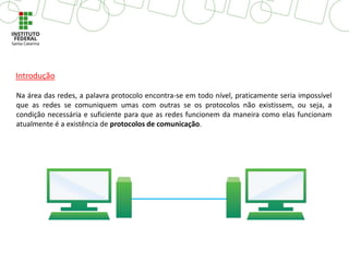 Na área das redes, a palavra protocolo encontra-se em todo nível, praticamente seria impossível
que as redes se comuniquem umas com outras se os protocolos não existissem, ou seja, a
condição necessária e suficiente para que as redes funcionem da maneira como elas funcionam
atualmente é a existência de protocolos de comunicação.
Introdução
 