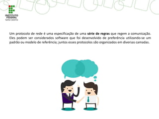 Um protocolo de rede é uma especificação de uma série de regras que regem a comunicação.
Eles podem ser considerados software que foi desenvolvido de preferência utilizando-se um
padrão ou modelo de referência; juntos esses protocolos são organizados em diversas camadas.
 