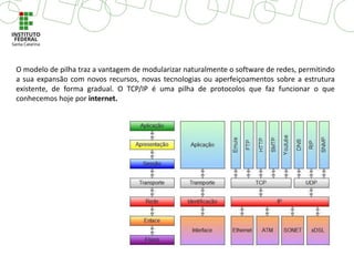 O modelo de pilha traz a vantagem de modularizar naturalmente o software de redes, permitindo
a sua expansão com novos recursos, novas tecnologias ou aperfeiçoamentos sobre a estrutura
existente, de forma gradual. O TCP/IP é uma pilha de protocolos que faz funcionar o que
conhecemos hoje por internet.
 