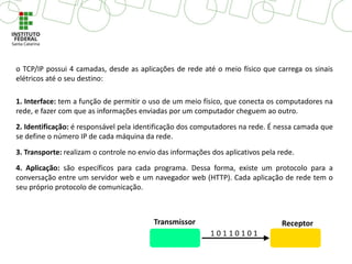 o TCP/IP possui 4 camadas, desde as aplicações de rede até o meio físico que carrega os sinais
elétricos até o seu destino:
1. Interface: tem a função de permitir o uso de um meio físico, que conecta os computadores na
rede, e fazer com que as informações enviadas por um computador cheguem ao outro.
2. Identificação: é responsável pela identificação dos computadores na rede. É nessa camada que
se define o número IP de cada máquina da rede.
3. Transporte: realizam o controle no envio das informações dos aplicativos pela rede.
4. Aplicação: são específicos para cada programa. Dessa forma, existe um protocolo para a
conversação entre um servidor web e um navegador web (HTTP). Cada aplicação de rede tem o
seu próprio protocolo de comunicação.
 