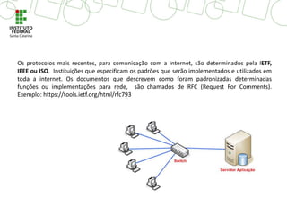 Os protocolos mais recentes, para comunicação com a Internet, são determinados pela IETF,
IEEE ou ISO. Instituições que especificam os padrões que serão implementados e utilizados em
toda a internet. Os documentos que descrevem como foram padronizadas determinadas
funções ou implementações para rede, são chamados de RFC (Request For Comments).
Exemplo: https://tools.ietf.org/html/rfc793
 