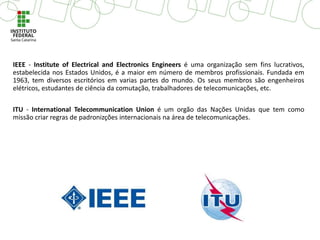 IEEE - Institute of Electrical and Electronics Engineers é uma organização sem fins lucrativos,
estabelecida nos Estados Unidos, é a maior em número de membros profissionais. Fundada em
1963, tem diversos escritórios em varias partes do mundo. Os seus membros são engenheiros
elétricos, estudantes de ciência da comutação, trabalhadores de telecomunicações, etc.
ITU - International Telecommunication Union é um orgão das Nações Unidas que tem como
missão criar regras de padronizções internacionais na área de telecomunicações.
 