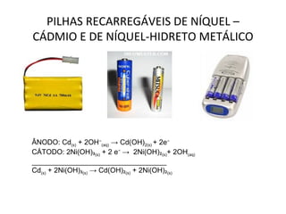 PILHAS RECARREGÁVEIS DE NÍQUEL – CÁDMIO E DE NÍQUEL-HIDRETO METÁLICO ÂNODO: Cd (s)  + 2OH ⁻ (aq)  -> Cd(OH) 2(s)  + 2e ⁻ CÁTODO: 2Ni(OH) ₃ (s)  + 2 e ⁻  ->  2Ni(OH) ₂ (s) + 2OH (aq) __________________________________ Cd (s)  + 2Ni(OH) ₃ (s)  -> Cd(OH) ₂ (s)  + 2Ni(OH) ₂ (s) 
