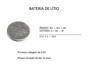 BATERIA DE LÍTIO ÂNODO: 2Li -> 2Li ⁺  + 2e ⁻ CÁTODO: I ₂  + 2e -> 2I ⁻ ________________________________ 2 Li ⁺  + I ₂  -> 2LiI • Fornece voltagem de 2,8V • Possui duração de até 10 anos 