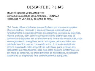 DESCARTE DE PILHAS MINISTÉRIO DO MEIO AMBIENTE Conselho Nacional do Meio Ambiente - CONAMA Resolução Nº 257, de 30 de junho de 1999. “ Art. 1o As pilhas e baterias que contenham em suas composições chumbo,cádmio, mercúrio e seus compostos, necessárias ao funcionamento de quaisquer tipos de aparelhos, veículos ou sistemas, móveis ou fixos, bem como os produtos eletro-eletrônicos que as contenham integradas em sua estrutura de forma não substituível, após seu esgotamento energético, serão entregues pelos usuários aos estabelecimentos que as comercializam ou à rede de assistência técnica autorizada pelas respectivas indústrias, para repasse aos fabricantes ou importadores, para que estes adotem, diretamente ou por meio de terceiros, os procedimentos de reutilização, reciclagem, tratamento ou disposição final ambientalmente adequada.” 
