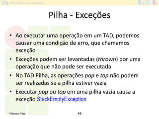 Pilhas e Filas 10
Pilha - Exceções
• Ao executar uma operação em um TAD, podemos
causar uma condição de erro, que chamamos
exceção
• Exceções podem ser levantadas (thrown) por uma
operação que não pode ser executada
• No TAD Pilha, as operações pop e top não podem
ser realizadas se a pilha estiver vazia
• Executar pop ou top em uma pilha vazia causa a
exceção StackEmptyException
 
