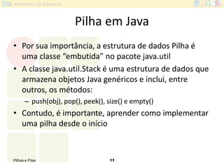 Pilhas e Filas 11
Pilha em Java
• Por sua importância, a estrutura de dados Pilha é
uma classe “embutida” no pacote java.util
• A classe java.util.Stack é uma estrutura de dados que
armazena objetos Java genéricos e inclui, entre
outros, os métodos:
– push(obj), pop(), peek(), size() e empty()
• Contudo, é importante, aprender como implementar
uma pilha desde o início
 