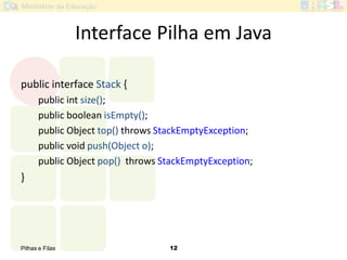 Pilhas e Filas 12
Interface Pilha em Java
public interface Stack {
public int size();
public boolean isEmpty();
public Object top() throws StackEmptyException;
public void push(Object o);
public Object pop() throws StackEmptyException;
}
 
