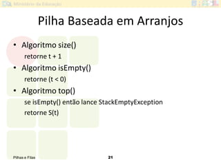Pilhas e Filas 21
Pilha Baseada em Arranjos
• Algoritmo size()
retorne t + 1
• Algoritmo isEmpty()
retorne (t < 0)
• Algoritmo top()
se isEmpty() então lance StackEmptyException
retorne S(t)
 
