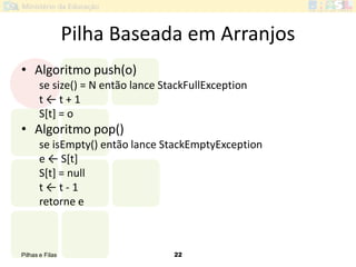 Pilhas e Filas 22
Pilha Baseada em Arranjos
• Algoritmo push(o)
se size() = N então lance StackFullException
t ← t + 1
S[t] = o
• Algoritmo pop()
se isEmpty() então lance StackEmptyException
e ← S*t+
S[t] = null
t ← t - 1
retorne e
 