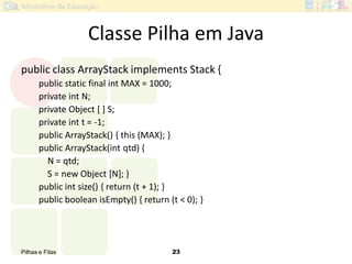 Pilhas e Filas 23
Classe Pilha em Java
public class ArrayStack implements Stack {
public static final int MAX = 1000;
private int N;
private Object [ ] S;
private int t = -1;
public ArrayStack() { this (MAX); }
public ArrayStack(int qtd) {
N = qtd;
S = new Object [N]; }
public int size() { return (t + 1); }
public boolean isEmpty() { return (t < 0); }
 
