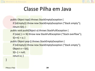 Pilhas e Filas 24
public Object top() throws StackEmptyException {
if (isEmpty()) throw new StackEmptyException (“Stack empty”);
return S[t]; }
public void push(Object o) throws StackFullException {
if (size( ) == N) throw new StackFullException (“Stack overflow”);
S[++t] = o; }
public Object pop () throws StackEmptyException {
if (isEmpty()) throw new StackEmptyException (“Stack empty”);
Object e = S[t];
S[t--] = null;
return e; }
}
Classe Pilha em Java
 