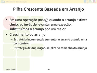 Pilhas e Filas 26
Pilha Crescente Baseada em Arranjo
• Em uma operação push(), quando o arranjo estiver
cheio, ao invés de levantar uma exceção,
substituímos o arranjo por um maior
• Crescimento do arranjo
– Estratégia incremental: aumentar o arranjo usando uma
constante c
– Estratégia de duplicação: duplicar o tamanho do arranjo
 