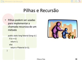 Pilhas e Filas 30
Pilhas e Recursão
• Pilhas podem ser usadas
para implementar a
chamada recursiva de um
método
public static long fatorial (long n) {
if (n <=1)
return 1;
else
return n*fatorial (n-1);
}
 