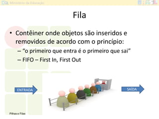 Pilhas e Filas 32
Fila
• Contêiner onde objetos são inseridos e
removidos de acordo com o princípio:
– “o primeiro que entra é o primeiro que sai”
– FIFO – First In, First Out
ENTRADA SAÍDA
 