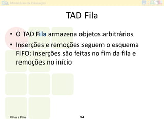 Pilhas e Filas 34
TAD Fila
• O TAD Fila armazena objetos arbitrários
• Inserções e remoções seguem o esquema
FIFO: inserções são feitas no fim da fila e
remoções no início
 