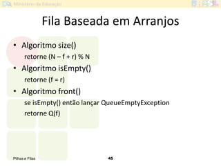 Pilhas e Filas 45
Fila Baseada em Arranjos
• Algoritmo size()
retorne (N – f + r) % N
• Algoritmo isEmpty()
retorne (f = r)
• Algoritmo front()
se isEmpty() então lançar QueueEmptyException
retorne Q(f)
 