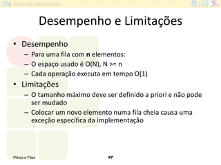 Pilhas e Filas 47
Desempenho e Limitações
• Desempenho
– Para uma fila com n elementos:
– O espaço usado é O(N), N >= n
– Cada operação executa em tempo O(1)
• Limitações
– O tamanho máximo deve ser definido a priori e não pode
ser mudado
– Colocar um novo elemento numa fila cheia causa uma
exceção específica da implementação
 