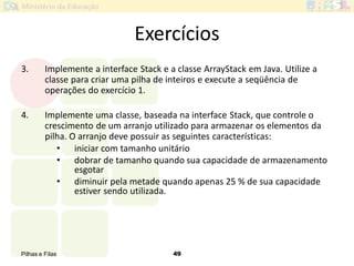 Pilhas e Filas 49
Exercícios
3. Implemente a interface Stack e a classe ArrayStack em Java. Utilize a
classe para criar uma pilha de inteiros e execute a seqüência de
operações do exercício 1.
4. Implemente uma classe, baseada na interface Stack, que controle o
crescimento de um arranjo utilizado para armazenar os elementos da
pilha. O arranjo deve possuir as seguintes características:
• iniciar com tamanho unitário
• dobrar de tamanho quando sua capacidade de armazenamento
esgotar
• diminuir pela metade quando apenas 25 % de sua capacidade
estiver sendo utilizada.
 