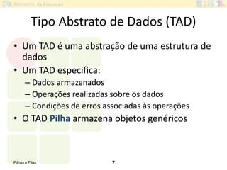 Pilhas e Filas 7
Tipo Abstrato de Dados (TAD)
• Um TAD é uma abstração de uma estrutura de
dados
• Um TAD especifica:
– Dados armazenados
– Operações realizadas sobre os dados
– Condições de erros associadas às operações
• O TAD Pilha armazena objetos genéricos
 