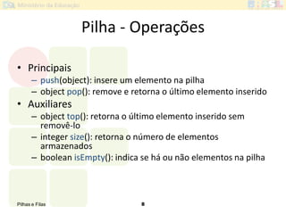 Pilhas e Filas 8
Pilha - Operações
• Principais
– push(object): insere um elemento na pilha
– object pop(): remove e retorna o último elemento inserido
• Auxiliares
– object top(): retorna o último elemento inserido sem
removê-lo
– integer size(): retorna o número de elementos
armazenados
– boolean isEmpty(): indica se há ou não elementos na pilha
 